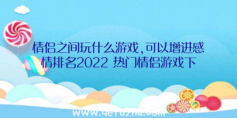 情侣之间玩什么游戏,可以增进感情排名2022